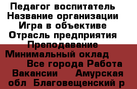 Педагог-воспитатель › Название организации ­ Игра в объективе › Отрасль предприятия ­ Преподавание › Минимальный оклад ­ 15 000 - Все города Работа » Вакансии   . Амурская обл.,Благовещенский р-н